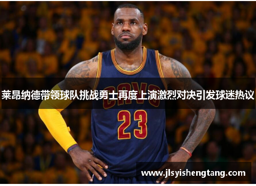 莱昂纳德带领球队挑战勇士再度上演激烈对决引发球迷热议