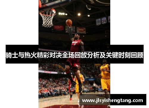 骑士与热火精彩对决全场回放分析及关键时刻回顾