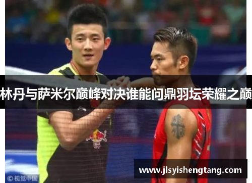 林丹与萨米尔巅峰对决谁能问鼎羽坛荣耀之巅 林丹与萨米尔巅峰对决谁能问鼎羽坛荣耀之巅