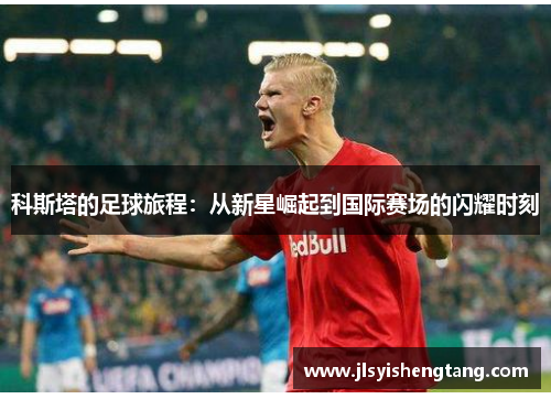 科斯塔的足球旅程：从新星崛起到国际赛场的闪耀时刻